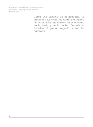 Adecuaciones al Fichero de Matemáticas
para Niños Ciegos y Débiles Visuales.
Primer Grado
Como una variante de la actividad, se
propone a los niños que cada uno cuente
las actividades que realizan en la mañana,
en la tarde y en la noche. Después se
formulan al grupo preguntas como las
anteriores.
92
 