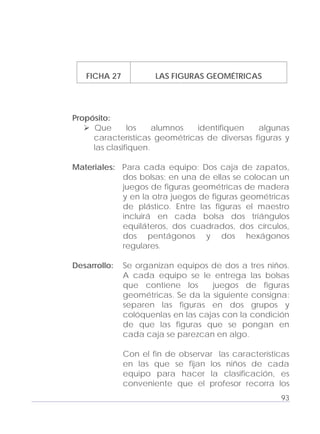 Adecuaciones al Fichero de Matemáticas
para Niños Ciegos y Débiles Visuales.
Primer Grado
FICHA 27 LAS FIGURAS GEOMÉTRICAS
Propósito:
Que los alumnos identifiquen algunas
características geométricas de diversas figuras y
las clasifiquen.
Materiales: Para cada equipo: Dos caja de zapatos,
dos bolsas; en una de ellas se colocan un
juegos de figuras geométricas de madera
y en la otra juegos de figuras geométricas
de plástico. Entre las figuras el maestro
incluirá en cada bolsa dos triángulos
equiláteros, dos cuadrados, dos círculos,
dos pentágonos y dos hexágonos
regulares.
Desarrollo: Se organizan equipos de dos a tres niños.
A cada equipo se le entrega las bolsas
que contiene los juegos de figuras
geométricas. Se da la siguiente consigna:
separen las figuras en dos grupos y
colóquenlas en las cajas con la condición
de que las figuras que se pongan en
cada caja se parezcan en algo.
Con el fin de observar las características
en las que se fijan los niños de cada
equipo para hacer la clasificación, es
conveniente que el profesor recorra los
93
 