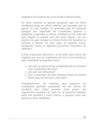 Adecuaciones al Fichero de Matemáticas
para Niños Ciegos y Débiles Visuales.
Primer Grado
expliquen las razones de su acuerdo o desacuerdo.
En otras sesiones se puede proponer que los niños
clasifiquen bajo un criterio distinto, por ejemplo, por su
grosor. En este sentido, es probable que los alumnos
pongan por separado los cuadrados gruesos y
delgados y grandes y chicos, también se les indicará
que hagan lo mismo con las otras figuras, tal vez
reúnan las que tengan la misma forma sin importar su
tamaño o grosor, en este caso, se pueden hacer
preguntas como la siguiente:¿Cuántos montones les
salieron?
Si hay respuestas diferentes, se les pide que traten de
explicar por qué las separaron de tal o cual manera y
que respondan preguntas como:
¿En qué se parecen los cuadrados de un montón
a los cuadrados del otro?
¿En qué son diferentes?
¿Los cuadrados de este montón tienen la misma
forma que los del otro? ¿Por qué?
Probablemente los alumnos que pusieron los
cuadrados grandes separados de los chicos no
acepten que todos pueden estar juntos; sus
argumentos pueden ser que no se parecen porque
unos son grandes y otros chicos, o porque unos son
gruesos y otros delgados.
95
 