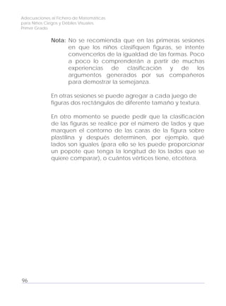 Adecuaciones al Fichero de Matemáticas
para Niños Ciegos y Débiles Visuales.
Primer Grado
Nota: No se recomienda que en las primeras sesiones
en que los niños clasifiquen figuras, se intente
convencerlos de la igualdad de las formas. Poco
a poco lo comprenderán a partir de muchas
experiencias de clasificación y de los
argumentos generados por sus compañeros
para demostrar la semejanza.
En otras sesiones se puede agregar a cada juego de
figuras dos rectángulos de diferente tamaño y textura.
En otro momento se puede pedir que la clasificación
de las figuras se realice por el número de lados y que
marquen el contorno de las caras de la figura sobre
plastilina y después determinen, por ejemplo, qué
lados son iguales (para ello se les puede proporcionar
un popote que tenga la longitud de los lados que se
quiere comparar), o cuántos vértices tiene, etcétera.
96
 
