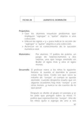 Adecuaciones al Fichero de Matemáticas
para Niños Ciegos y Débiles Visuales.
Primer Grado
FICHA 28 JUANITO EL DORMILÓN
Propósitos:
Que los alumnos resuelvan problemas que
impliquen “agregar” o “quitar” objetos a una
colección.
Utilicen los signos + y – para indicar la acción de
“agregar” o “quitar” objetos a una colección.
Avancen en el conocimiento de la sucesión
numérica oral.
Materiales: Por alumno: 17 palitos de paleta, un
juego de tarjetas-números y dos
tarjetas, una que tenga anotado en
Braille el signo más y otra el signo
menos.
Desarrollo: El profesor narra a los niños la siguiente
historia: A Juanito el dormilón le pasan
cosas muy raras. Cada vez que saca su
rebaño de “ovejas” al campo se queda
dormido; cuando despierta resulta que en
algunas ocasiones hay más “ovejas” y en
otras menos, ¡y nunca se da cuenta de lo
que pasa!
Después se divide al grupo en parejas y se
les pide que pongan sobre su mesa 11
palitos que representan las “ovejas”. Uno de
los niños quita o agrega de uno a seis
97
 