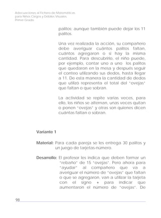 Adecuaciones al Fichero de Matemáticas
para Niños Ciegos y Débiles Visuales.
Primer Grado
palitos; aunque también puede dejar los 11
palitos.
Una vez realizada la acción, su compañero
debe averiguar cuántos palitos faltan,
cuántos agregaron o si hay la misma
cantidad. Para descubrirlo, el niño puede,
por ejemplo, contar uno a uno los palitos
que quedaron en la mesa y después seguir
el conteo utilizando sus dedos, hasta llegar
a 11. De esta manera la cantidad de dedos
que utilizó representa el total del “ovejas”
que faltan o que sobran.
La actividad se repite varias veces, para
ello, los niños se alternan, unas veces quitan
o ponen “ovejas” y otras son quienes dicen
cuántas faltan o sobran.
Variante 1
Material: Para cada pareja se les entrega 30 palitos y
un juego de tarjetas-número.
Desarrollo: El profesor les indica que deben formar un
“rebaño” de 15 “ovejas”. Pero ahora para
“ayudar” al compañero que va a
averiguar el número de “ovejas” que faltan
o que se agregaron, van a utilizar la tarjeta
con el signo + para indicar que
aumentaron el número de “ovejas”. De
98
 