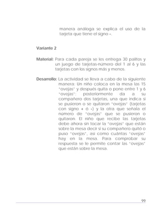 Adecuaciones al Fichero de Matemáticas
para Niños Ciegos y Débiles Visuales.
Primer Grado
manera análoga se explica el uso de la
tarjeta que tiene el signo -.
Variante 2
Material: Para cada pareja se les entrega 30 palitos y
un juego de tarjetas-número del 1 al 6 y las
tarjetas con los signos más y menos.
Desarrollo: La actividad se lleva a cabo de la siguiente
manera: Un niño coloca en la mesa las 15
“ovejas” y después quita o pone entre 1 y 6
“ovejas”; posteriormente da a su
compañero dos tarjetas, una que indica si
se pusieron o se quitaron “ovejas” (tarjetas
con signo + ó -) y la otra que señala el
número de “ovejas” que se pusieron o
quitaron. El niño que recibe las tarjetas
debe ahora sin tocar la “ovejas” que están
sobre la mesa decir si su compañero quitó o
puso “ovejas”, así como cuántas “ovejas”
hay en la mesa. Para comprobar su
respuesta se le permite contar las “ovejas”
que están sobre la mesa.
99
 