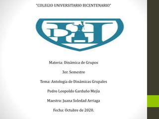 “COLEGIO UNIVERSITARIO BICENTENARIO”
Maestría: Desarrollo Docente
Materia: Dinámica de Grupos
3er. Semestre
Tema: Antología de Dinámicas Grupales
Pedro Leopoldo Garduño Mejía
Maestra: Juana Soledad Arriaga
Fecha: Octubre de 2020.
 