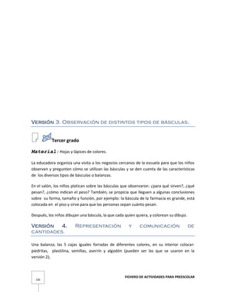 FICHERO DE ACTIVIDADES PARA PREESCOLAR
100
Versión 3. Observación de distintos tipos de básculas.
Tercer grado
Material: Hojas y lápices de colores.
La educadora organiza una visita a los negocios cercanos de la escuela para que los niños
observen y pregunten cómo se utilizan las básculas y se den cuenta de las características
de los diversos tipos de básculas o balanzas.
En el salón, los niños platican sobre las básculas que observaron: ¿para qué sirven?, ¿qué
pesan?, ¿cómo indican el peso? También, se propicia que lleguen a algunas conclusiones
sobre su forma, tamaño y función, por ejemplo: la báscula de la farmacia es grande, está
colocada en el piso y sirve para que las personas sepan cuánto pesan.
Después, los niños dibujan una báscula, la que cada quien quiera, y colorean su dibujo.
Versión 4. Representación y comunicación de
cantidades.
Una balanza; las 5 cajas iguales forradas de diferentes colores, en su interior colocar:
piedritas, plastilina, semillas, aserrín y algodón (pueden ser las que se usaron en la
versión 2);
 