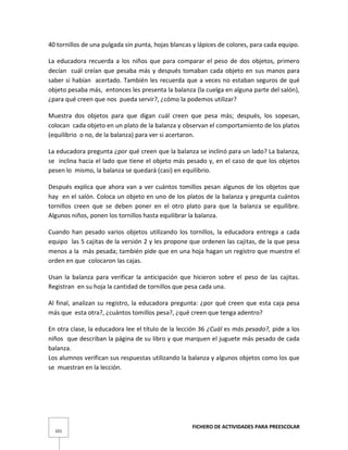 FICHERO DE ACTIVIDADES PARA PREESCOLAR
101
40 tornillos de una pulgada sin punta, hojas blancas y lápices de colores, para cada equipo.
La educadora recuerda a los niños que para comparar el peso de dos objetos, primero
decían cuál creían que pesaba más y después tomaban cada objeto en sus manos para
saber si habían acertado. También les recuerda que a veces no estaban seguros de qué
objeto pesaba más, entonces les presenta la balanza (la cuelga en alguna parte del salón),
¿para qué creen que nos pueda servir?, ¿cómo la podemos utilizar?
Muestra dos objetos para que digan cuál creen que pesa más; después, los sopesan,
colocan cada objeto en un plato de la balanza y observan el comportamiento de los platos
(equilibrio o no, de la balanza) para ver si acertaron.
La educadora pregunta ¿por qué creen que la balanza se inclinó para un lado? La balanza,
se inclina hacia el lado que tiene el objeto más pesado y, en el caso de que los objetos
pesen lo mismo, la balanza se quedará (casi) en equilibrio.
Después explica que ahora van a ver cuántos tomillos pesan algunos de los objetos que
hay en el salón. Coloca un objeto en uno de los platos de la balanza y pregunta cuántos
tornillos creen que se deben poner en el otro plato para que la balanza se equilibre.
Algunos niños, ponen los tornillos hasta equilibrar la balanza.
Cuando han pesado varios objetos utilizando los tornillos, la educadora entrega a cada
equipo las 5 cajitas de la versión 2 y les propone que ordenen las cajitas, de la que pesa
menos a la más pesada; también pide que en una hoja hagan un registro que muestre el
orden en que colocaron las cajas.
Usan la balanza para verificar la anticipación que hicieron sobre el peso de las cajitas.
Registran en su hoja la cantidad de tornillos que pesa cada una.
Al final, analizan su registro, la educadora pregunta: ¿por qué creen que esta caja pesa
más que esta otra?, ¿cuántos tomillos pesa?, ¿qué creen que tenga adentro?
En otra clase, la educadora lee el título de la lección 36 ¿Cuál es más pesado?, pide a los
niños que describan la página de su libro y que marquen el juguete más pesado de cada
balanza.
Los alumnos verifican sus respuestas utilizando la balanza y algunos objetos como los que
se muestran en la lección.
 