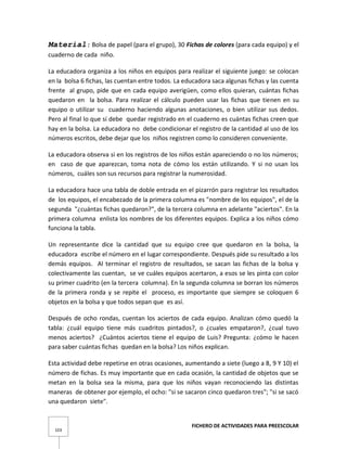 FICHERO DE ACTIVIDADES PARA PREESCOLAR
103
Material: Bolsa de papel (para el grupo), 30 Fichas de colores (para cada equipo) y el
cuaderno de cada niño.
La educadora organiza a los niños en equipos para realizar el siguiente juego: se colocan
en la bolsa 6 fichas, las cuentan entre todos. La educadora saca algunas fichas y las cuenta
frente al grupo, pide que en cada equipo averigüen, como ellos quieran, cuántas fichas
quedaron en la bolsa. Para realizar el cálculo pueden usar las fichas que tienen en su
equipo o utilizar su cuaderno haciendo algunas anotaciones, o bien utilizar sus dedos.
Pero al final lo que sí debe quedar registrado en el cuaderno es cuántas fichas creen que
hay en la bolsa. La educadora no debe condicionar el registro de la cantidad al uso de los
números escritos, debe dejar que los niños registren como lo consideren conveniente.
La educadora observa si en los registros de los niños están apareciendo o no los números;
en caso de que aparezcan, toma nota de cómo los están utilizando. Y si no usan los
números, cuáles son sus recursos para registrar la numerosidad.
La educadora hace una tabla de doble entrada en el pizarrón para registrar los resultados
de los equipos, el encabezado de la primera columna es "nombre de los equipos", el de la
segunda "¿cuántas fichas quedaron?", de la tercera columna en adelante "aciertos". En la
primera columna enlista los nombres de los diferentes equipos. Explica a los niños cómo
funciona la tabla.
Un representante dice la cantidad que su equipo cree que quedaron en la bolsa, la
educadora escribe el número en el lugar correspondiente. Después pide su resultado a los
demás equipos. Al terminar el registro de resultados, se sacan las fichas de la bolsa y
colectivamente las cuentan, se ve cuáles equipos acertaron, a esos se les pinta con color
su primer cuadrito (en la tercera columna). En la segunda columna se borran los números
de la primera ronda y se repite el proceso, es importante que siempre se coloquen 6
objetos en la bolsa y que todos sepan que es así.
Después de ocho rondas, cuentan los aciertos de cada equipo. Analizan cómo quedó la
tabla: ¿cuál equipo tiene más cuadritos pintados?, o ¿cuales empataron?, ¿cual tuvo
menos aciertos? ¿Cuántos aciertos tiene el equipo de Luis? Pregunta: ¿cómo le hacen
para saber cuántas fichas quedan en la bolsa? Los niños explican.
Esta actividad debe repetirse en otras ocasiones, aumentando a siete (luego a 8, 9 Y 10) el
número de fichas. Es muy importante que en cada ocasión, la cantidad de objetos que se
metan en la bolsa sea la misma, para que los niños vayan reconociendo las distintas
maneras de obtener por ejemplo, el ocho: "si se sacaron cinco quedaron tres"; "si se sacó
una quedaron siete".
 