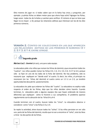 FICHERO DE ACTIVIDADES PARA PREESCOLAR
104
Otra manera de jugar es: si todos saben que en la bolsa hay cinco, y preguntar, por
ejemplo: ¿cuántas fichas se deben meter para que ahora haya ocho? Agregan las fichas,
luego sacan todas las de la bolsa y cuentan para verificar. El número al que se tiene que
llegar no es mayor a 10, porque las relaciones aditivas que interesan son las de los diez
primeros números.
Versión 2. Conteo de colecciones en las que aparecen
las relaciones aditivas de los primeros 6 números (3 y
2; 5 Y 3; 6 Y 4; entre otros).
Segundo grado
Material: Dominó (al seis), uno para cada equipo.
La educadora pide a los niños que revisen las fichas de dominó y que encuentren todos los
"cuatros". Los niños pueden tomar las fichas 0-4, 1-4, 2-4, 3-4, 4-4, 5-4 Y la 6-4, porque
sólo se fijan en uno de los lados de la ficha del dominó. No hay problema, sólo es
necesario que expliquen en "donde está" el cuatro. Es decir, los niños, al principio no
reconocen (en las fichas del dominó) al cuatro como un 1-3 ó un 2-2, ya tendrán
oportunidad de descubrirlo posteriormente.
La educadora les pide que ordenen las fichas del "cuatro". La educadora no explica nada
respecto al orden de las fichas, deja que los niños decidan cómo hacerlo. Cuando
terminan, la educadora pide a algunos equipos (los que hayan ordenado de manera
diferente) que expliquen cómo lo hicieron a sus compañeros. El problema aparece
regularmente con la ubicación de las ficha 0-4 y 4-4.
Cuando terminen con el cuatro, buscan todos los "cinco". La educadora observa si
consideran como "cinco" a las fichas 2-3 y 1-4.
Se repite la actividad, ahora buscan todos los "ochos". Si los niños persisten en ver sólo
una parte de las fichas del dominó, resulta que no van a encontrar el "ocho", esto los lleva
a mirar las dos partes de las fichas.
 