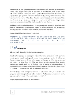 FICHERO DE ACTIVIDADES PARA PREESCOLAR
105
La educadora les pide que coloquen las fichas en el centro de la mesa con los puntos hacia
arriba. Y que, pongan juntas todas las que tienen en total 9 puntos, todas las que tienen
11 puntos, etcétera, hasta que el dominó queda totalmente clasificado. Al terminar, un
equipo dice, por ejemplo, qué fichas tomaron con 5 puntos y todos verifican si ellos
consideraron las mismas fichas. Gana el equipo que termine de encontrar todas las fichas
solicitadas antes que los otros. Los equipos no ganadores verifican que los ganadores
separaron correctamente las fichas (no les sobró ni les faltó alguna).
Con todas las fichas de dominó a vista, la educadora puede preguntar: ¿cuantos puntos
tiene la ficha mayor?, ¿cuántos puntos tiene la de menor cantidad? O bien, muestra dos
fichas y pregunta: ¿cual tiene menos puntos?, ¿cual tiene más puntos?
Esta actividad debe repetirse en otro momento.
Versión 3. Ordenamiento de colecciones en las que
aparecen las relaciones aditivas de los primeros 10
números (7 y 2; 4 Y 5; 9 Y 10;
entre otros).
Tercer grado
Material: Dominó (al diez), uno para cada equipo.
La educadora pide que en cada equipo ordenen las fichas comenzando por la que tiene
menos puntos hasta la que tenga más puntos. Gana el equipo que termine de ordenar sus
fichas antes que los otros. El resto de los equipos verifican que las fichas estén ordenadas
de manera correcta. Como hay fichas que tienen la misma cantidad éstas pueden
aparecer una seguida de la otra en el mismo tramo de la serie. La educadora observa si
los niños en estos tramos ordenaron siguiendo una regla, por ejemplo, para el seis: O y 6;
1 Y 5; 2 Y 4; 3 Y 3. No es forzoso que los niños sigan esta regla.
Después de que todos los equipos terminen de ordenar sus fichas, la educadora hace
preguntas como las siguientes: ¿pueden mostrarme dos fichas que juntas sumen ocho?,
¿pueden mostrarme dos fichas que juntas sumen siete? ~
Esta actividad puede repetirse en otro momento.
 