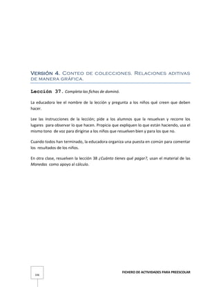 FICHERO DE ACTIVIDADES PARA PREESCOLAR
106
Versión 4. Conteo de colecciones. Relaciones aditivas
de manera gráfica.
Lección 37. Completa las fichas de dominó.
La educadora lee el nombre de la lección y pregunta a los niños qué creen que deben
hacer.
Lee las instrucciones de la lección; pide a los alumnos que la resuelvan y recorre los
lugares para observar lo que hacen. Propicia que expliquen lo que están haciendo, usa el
mismo tono de voz para dirigirse a los niños que resuelven bien y para los que no.
Cuando todos han terminado, la educadora organiza una puesta en común para comentar
los resultados de los niños.
En otra clase, resuelven la lección 38 ¿Cuánto tienes qué pagar?, usan el material de las
Monedas como apoyo al cálculo.
 