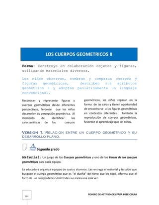 FICHERO DE ACTIVIDADES PARA PREESCOLAR
107
LOS CUERPOS GEOMETRICOS II
Forma: Construye en colaboración objetos y figuras,
utilizando materiales diversos.
Los niños observan, nombran y comparan cuerpos y
figuras geométricas, describen sus atributos
geométrico s y adoptan paulatinamente un lenguaje
convencional.
Reconocer y representar figuras y
cuerpos geométricos desde diferentes
perspectivas, favorece que los niños
desarrollen su percepción geométrica. Al
momento de identificar las
características de los cuerpos
geométricos, los niños reparan en la
forma de las caras y tienen oportunidad
de encontrarse a las figuras geométricas
en contextos diferentes. También la
reproducción de cuerpos geométricos,
favorece el aprendizaje que los niños.
Versión 1. Relación entre un cuerpo geométrico y su
desarrollo plano.
Segundo grado
Material: Un juego de los Cuerpos geométricos y uno de los Forros de los cuerpos
geométricos para cada equipo.
La educadora organiza equipos de cuatro alumnos. Les entrega el material y les pide que
busquen el cuerpo geométrico que es "el dueño" del forro que les tocó, informa que el
forro de un cuerpo debe cubrir todas sus caras una sola vez.
 