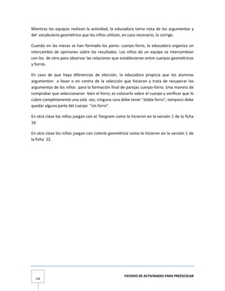 FICHERO DE ACTIVIDADES PARA PREESCOLAR
108
Mientras los equipos realizan la actividad, la educadora toma nota de los argumentos y
del vocabulario geométrico que los niños utilizan, en caso necesario, lo corrige.
Cuando en las mesas se han formado los pares: cuerpo-forro, la educadora organiza un
intercambio de opiniones sobre los resultados. Los niños de un equipo se intercambian
con los de otro para observar las relaciones que establecieron entre cuerpos geométricos
y forros.
En caso de que haya diferencias de elección, la educadora propicia que los alumnos
argumenten a favor o en contra de la selección que hicieron y trata de recuperar los
argumentos de los niños para la formación final de parejas cuerpo-forro. Una manera de
comprobar que seleccionaron bien el forro, es colocarlo sobre el cuerpo y verificar que lo
cubre completamente una sola vez, ninguna cara debe tener "doble forro", tampoco debe
quedar alguna parte del cuerpo "sin forro".
En otra clase los niños juegan con el Tangram como lo hicieron en la versión 1 de la ficha
16.
En otra clase los niños juegan con Lotería geométrica como lo hicieron en la versión 1 de
la ficha 22.
 