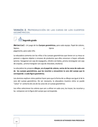 FICHERO DE ACTIVIDADES PARA PREESCOLAR
109
Versión 2. Reproducción de las caras de los cuerpos
geométricos.
Segundo grado
Material: Un juego de los Cuerpos geométricos, para cada equipo. Papel de colores,
lápices, tijeras y
pegamento, para cada niño.
La educadora comenta con los niños si los cuerpos geométricos que tienen en su mesa se
parecen a algunos objetos o envases de productos que ellos conozcan o hayan utilizado
(prisma hexagonal con caja de espaguetis, cilindro con botes, prisma rectangular con caja
de crayolas, prisma triangular con caja de chocolate, etcétera).
La educadora les propone dibujar, en el papel de colores, varias de las caras de cada uno
de los cuerpos geométricos, que las recorten y encuentren la cara del cuerpo que le
corresponda a cada figura geométrica.
Los alumnos explican cómo podrían hacer para que la forma de su dibujo sea igual al de la
cara del cuerpo geométrico. De ser necesario, la educadora muestra cómo se puede
"calcar" el contorno de una de las caras de un cuerpo geométrico.
Los niños seleccionan los colores que van a utilizar en cada cara, las trazan, las recortan y
las comparan con la figura del cuerpo que corresponda.
 