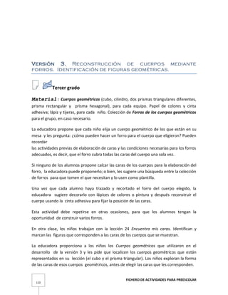 FICHERO DE ACTIVIDADES PARA PREESCOLAR
110
Versión 3. Reconstrucción de cuerpos mediante
forros. Identificación de figuras geométricas.
Tercer grado
Material: Cuerpos geométricos (cubo, cilindro, dos prismas triangulares diferentes,
prisma rectangular y prisma hexagonal), para cada equipo. Papel de colores y cinta
adhesiva; lápiz y tijeras, para cada niño. Colección de Forros de los cuerpos geométricos
para el grupo, en caso necesario.
La educadora propone que cada niño elija un cuerpo geométrico de los que están en su
mesa y les pregunta: ¿cómo pueden hacer un forro para el cuerpo que eligieron? Pueden
recordar
las actividades previas de elaboración de caras y las condiciones necesarias para los forros
adecuados, es decir, que el forro cubra todas las caras del cuerpo una sola vez.
Si ninguno de los alumnos propone calcar las caras de los cuerpos para la elaboración del
forro, la educadora puede proponerlo; o bien, les sugiere una búsqueda entre la colección
de forros para que tomen el que necesitan y lo usen como plantilla.
Una vez que cada alumno haya trazado y recortado el forro del cuerpo elegido, la
educadora sugiere decorarlo con lápices de colores o pintura y después reconstruir el
cuerpo usando la cinta adhesiva para fijar la posición de las caras.
Esta actividad debe repetirse en otras ocasiones, para que los alumnos tengan la
oportunidad de construir varios forros.
En otra clase, los niños trabajan con la lección 24 Encuentra mis caras. Identifican y
marcan las figuras que corresponden a las caras de los cuerpos que se muestran.
La educadora proporciona a los niños los Cuerpos geométricos que utilizaron en el
desarrollo de la versión 3 y les pide que localicen los cuerpos geométricos que están
representados en su lección (el cubo y el prisma triangular). Los niños exploran la forma
de las caras de esos cuerpos geométricos, antes de elegir las caras que les corresponden.
 