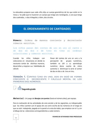 FICHERO DE ACTIVIDADES PARA PREESCOLAR
111
La educadora propone que cada niño elija un cuerpo geométrico de los que están en la
mesa y les pide que le muestren un cuerpo que tenga seis rectángulos, o uno que tenga
dos cuadrados, o dos triángulos; o bien, dos círculos.
EL ORDENAMIENTO DE CANTIDADES
Número: Ordena de manera creciente y decreciente
números escritos.
Los niños pasan del conteo de uno en uno al cante o
de dos en dos o de tres en tres al ordenar
colecciones y números escritos.
Cuando los niños trabajan con
colecciones en situaciones en donde es
necesario contar de distintas maneras,
desarrollan y mejoran sus habilidades de
cálculo
Pasan del conteo de uno en uno a la
percepción de grupos numéricos,
también es útil a su aprendizaje
numérico darse cuenta de cómo
aumenta o disminuye la serie al contar
de dos en dos o de tres en tres.
Versión 1. Conteo (uno en uno, dos en dos) de forma
creciente o decreciente y cálculo mental de los
primeros diez números.
Segundo grado
Material: Un juego de Barajas con puntos (hasta el número diez), por equipo.
Para la realización de las actividades de esta versión y de las siguientes, es indispensable
que los niños cuenten con el apoyo de una serie escrita de los números en el rango en
que se esté trabajando, pegada en la pared a la vista de todos, que empiece con el 1 y sin
el dibujo de las colecciones correspondientes a cada número.
 