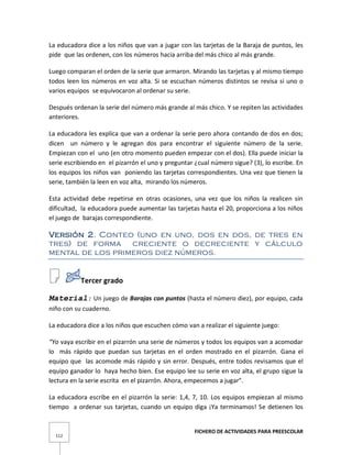 FICHERO DE ACTIVIDADES PARA PREESCOLAR
112
La educadora dice a los niños que van a jugar con las tarjetas de la Baraja de puntos, les
pide que las ordenen, con los números hacia arriba del más chico al más grande.
Luego comparan el orden de la serie que armaron. Mirando las tarjetas y al mismo tiempo
todos leen los números en voz alta. Si se escuchan números distintos se revisa si uno o
varios equipos se equivocaron al ordenar su serie.
Después ordenan la serie del número más grande al más chico. Y se repiten las actividades
anteriores.
La educadora les explica que van a ordenar la serie pero ahora contando de dos en dos;
dicen un número y le agregan dos para encontrar el siguiente número de la serie.
Empiezan con el uno (en otro momento pueden empezar con el dos). Ella puede iniciar la
serie escribiendo en el pizarrón el uno y preguntar ¿cual número sigue? (3), lo escribe. En
los equipos los niños van poniendo las tarjetas correspondientes. Una vez que tienen la
serie, también la leen en voz alta, mirando los números.
Esta actividad debe repetirse en otras ocasiones, una vez que los niños la realicen sin
dificultad, la educadora puede aumentar las tarjetas hasta el 20, proporciona a los niños
el juego de barajas correspondiente.
Versión 2. Conteo (uno en uno, dos en dos, de tres en
tres) de forma creciente o decreciente y cálculo
mental de los primeros diez números.
Tercer grado
Material: Un juego de Barajas con puntos (hasta el número diez), por equipo, cada
niño con su cuaderno.
La educadora dice a los niños que escuchen cómo van a realizar el siguiente juego:
“Yo vaya escribir en el pizarrón una serie de números y todos los equipos van a acomodar
lo más rápido que puedan sus tarjetas en el orden mostrado en el pizarrón. Gana el
equipo que las acomode más rápido y sin error. Después, entre todos revisamos que el
equipo ganador lo haya hecho bien. Ese equipo lee su serie en voz alta, el grupo sigue la
lectura en la serie escrita en el pizarrón. Ahora, empecemos a jugar".
La educadora escribe en el pizarrón la serie: 1,4, 7, 10. Los equipos empiezan al mismo
tiempo a ordenar sus tarjetas, cuando un equipo diga ¡Ya terminamos! Se detienen los
 
