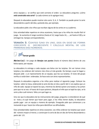 FICHERO DE ACTIVIDADES PARA PREESCOLAR
113
otros equipos y se verifica que esté correcto el orden. La educadora pregunta: ¿cómo
está construida esta serie? (a cada número se le agregan tres).
Después la educadora puede mostrar otra serie: 9, 6, 3. También se puede poner la serie
descendente a partir del diez, quitando dos, por ejemplo.
La educadora pide a los niños que escriban alguna de las series en su cuaderno.
Esta actividad debe repetirse en otras ocasiones, hasta que a los niños les resulte fácil el
juego. Se aumenta el rango numérico (hasta el 12, luego hasta 14,... , así hasta el 20) y se
entregan las barajas correspondientes.
Versión 3. Conteo (uno en uno, dos en dos) de forma
creciente o decreciente y cálculo mental de los
primeros diez números.
Tercer grado
Material: Un juego de Barajas con puntos (hasta el número diez) dentro de una
bolsa opaca, por equipo.
La educadora le entrega a cada equipo una bolsa con las tarjetas. Sin ver toman cinco
tarjetas y las ordenan del número más chico al más grande. Da tiempo a que lo hagan y
después pide a un representante de un equipo, que lea sus tarjetas. El resto del grupo
verifica si están bien ordenadas. Se hace esto con otros representantes.
Después la educadora organiza a los niños para realizar el siguiente juego. Colocan las
tarjetas sobre la mesa, ordenando la serie de dos en dos a partir del 2. Les explica que un
niño de cada equipo se tapará los ojos, mientras los demás quitan una tarjeta y las juntan
para que no se vea el hueco de la que quitaron, después el niño que se tapó los ojos, ve la
serie y dice cuál número falta y en qué lugar va.
Una vez que la educadora da las instrucciones del juego, pregunta si entendieron de qué
se trata y lo qué tienen que hacer para jugar, si los niños tienen dudas, la educadora
puede jugar con un equipo a manera de ejemplo. Enseguida pide que comiencen y va
revisando lo que hacen los niños para identificar sus dificultades.
Esta actividad debe repetirse en otras ocasiones. Los niños ordenan las tarjetas que sacan
del número mayor al menor, o construyen la serie de dos en dos de forma descendente a
partir del 1 D.
 