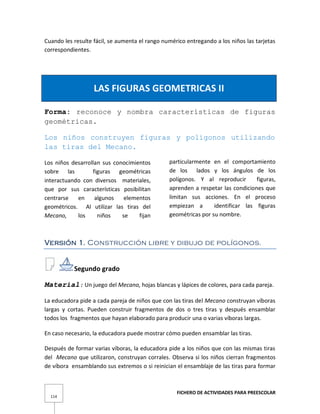 FICHERO DE ACTIVIDADES PARA PREESCOLAR
114
Cuando les resulte fácil, se aumenta el rango numérico entregando a los niños las tarjetas
correspondientes.
LAS FIGURAS GEOMETRICAS II
Forma: reconoce y nombra características de figuras
geométricas.
Los niños construyen figuras y polígonos utilizando
las tiras del Mecano.
Los niños desarrollan sus conocimientos
sobre las figuras geométricas
interactuando con diversos materiales,
que por sus características posibilitan
centrarse en algunos elementos
geométricos. Al utilizar las tiras del
Mecano, los niños se fijan
particularmente en el comportamiento
de los lados y los ángulos de los
polígonos. Y al reproducir figuras,
aprenden a respetar las condiciones que
limitan sus acciones. En el proceso
empiezan a identificar las figuras
geométricas por su nombre.
Versión 1. Construcción libre y dibujo de polígonos.
Segundo grado
Material: Un juego del Mecano, hojas blancas y lápices de colores, para cada pareja.
La educadora pide a cada pareja de niños que con las tiras del Mecano construyan víboras
largas y cortas. Pueden construir fragmentos de dos o tres tiras y después ensamblar
todos los fragmentos que hayan elaborado para producir una o varias víboras largas.
En caso necesario, la educadora puede mostrar cómo pueden ensamblar las tiras.
Después de formar varias víboras, la educadora pide a los niños que con las mismas tiras
del Mecano que utilizaron, construyan corrales. Observa si los niños cierran fragmentos
de víbora ensamblando sus extremos o si reinician el ensamblaje de las tiras para formar
 