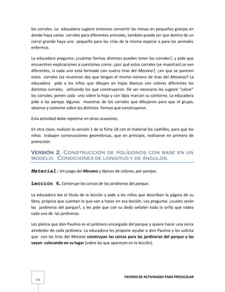 FICHERO DE ACTIVIDADES PARA PREESCOLAR
115
los corrales. La educadora sugiere entonces convertir las mesas en pequeñas granjas en
donde haya varios corrales para diferentes animales, también puede ser que dentro de un
corral grande haya uno pequeño para las crías de la misma especie o para los animales
enfermos.
La educadora pregunta: ¿cuántas formas distintas pueden tener los corrales?, y pide que
encuentren explicaciones a cuestiones como: ¿por qué estos corrales (se muestran) se ven
diferentes, si cada uno está formado con cuatro tiras del Mecano?, ¿en que se parecen
estos corrales (se muestran dos que tengan el mismo número de tiras del Mecano)? La
educadora pide a los niños que dibujen en hojas blancas con colores diferentes los
distintos corrales, utilizando los que construyeron. De ser necesario les sugiere "calcar"
los corrales; ponen cada uno sobre la hoja y con lápiz marcan su contorno. La educadora
pide a las parejas algunas muestras de los corrales que dibujaron para que el grupo,
observe y comente sobre las distintas formas que construyeron.
Esta actividad debe repetirse en otras ocasiones.
En otra clase, realizan la versión 1 de la ficha 18 con el material los Ladrillos, para que los
niños trabajen construcciones geométricas, que en principio, realizaron en primero de
preescolar.
Versión 2. Construcción de polígonos con base en un
modelo. Condiciones de longitud y de ángulos.
Material: Un juego del Mecano y lápices de colores, por parejas.
Lección 6. Construye las cercas de las jardineras del parque.
La educadora lee el título de la lección y pide a los niños que describan la página de su
libro, propicia que cuenten lo que van a hacer en esa lección. Les pregunta: ¿cuales serán
las jardineras del parque?, y les pide que con su dedo señalen toda la orilla que rodea
cada una de las jardineras.
Les platica que don Paulino es el jardinero encargado del parque y quiere hacer una cerca
alrededor de cada jardinera. La educadora les propone ayudar a don Paulino y les solicita
que con las tiras del Mecano construyan las cercas para las jardineras del parque y las
vayan colocando en su lugar (sobre las que aparecen en la lección).
 