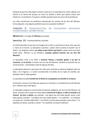 FICHERO DE ACTIVIDADES PARA PREESCOLAR
116
Después de que los niños logren construir cada cerca, la educadora los invita a dibujar una
fuente en el centro del parque; así como los árboles y flores que podría colocar don
Paulino en las jardineras. Si quieren, también pueden trazar las cercas de las jardineras.
Los niños transforman las jardineras presionando las uniones de las tiras del Mecano.
Se les pregunta: ¿hay algunas jardineras que no se puedan modificar?
Versión 3. Construcción de polígonos siguiendo
condiciones geométricas.
Material: Un juego del Mecano, por pareja.
Lección 25. Construye flechas y estrellas.
Los niños describen lo que ven en la página de su libro, y mencionan lo que creen que van
a hacer en la lección. La educadora cuestiona: ¿saben cómo se llama la lección? Lee el
título y les pregunta: ahora, ¿ya saben lo que tienen que hacer?, ¿quién creen que haya
hecho estas flechas?, ¿y las estrellas?, ¿ustedes podrían hacerlas con sus tiras del
Mecano?
La educadora invita a los niños a construir flechas y estrellas iguales a las que se
muestran en la lección. Lo hacen con las tiras del Mecano. Verifican la precisión de sus
construcciones, colocándolas sobre las figuras del libro.
La educadora observa lo que hacen los niños para controlar la abertura (ángulo) entre los
lados de la figuras; o si están considerando el tamaño de los lados (la estrella, por
ejemplo, tiene 8 lados iguales).
La educadora les pide transformar la flecha en un papalote y la estrella en un barco.
Al terminar, marcan en la tabla que aparece en la lección, la cantidad de tiras del Mecano
que utilizaron para cada figura.
La educadora propicia la construcción de diversos polígonos con las tiras del Mecano. Da
pistas (primero ella y luego los niños) sobre la forma de la figura, o sobre el tamaño o el
número de tiras a utilizar, por ejemplo: "una figura con dos lados iguales chicos y dos
lados iguales grandes", "una figura con cinco lados iguales", "un cuadrado"; "un triángulo
con piezas de tamaños diferentes"; "una flecha con dos piezas grandes y dos chicas"; "un
papalote con piezas grandes y chicas"; "un cuadrado con piezas medianas".
 