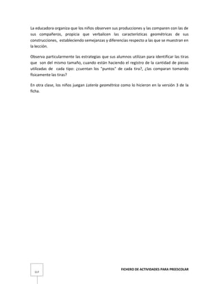 FICHERO DE ACTIVIDADES PARA PREESCOLAR
117
La educadora organiza que los niños observen sus producciones y las comparen con las de
sus compañeros, propicia que verbalicen las características geométricas de sus
construcciones, estableciendo semejanzas y diferencias respecto a las que se muestran en
la lección.
Observa particularmente las estrategias que sus alumnos utilizan para identificar las tiras
que son del mismo tamaño, cuando están haciendo el registro de la cantidad de piezas
utilizadas de cada tipo: ¿cuentan los "puntos" de cada tira?, ¿las comparan tomando
físicamente las tiras?
En otra clase, los niños juegan Lotería geométrica como lo hicieron en la versión 3 de la
ficha.
 