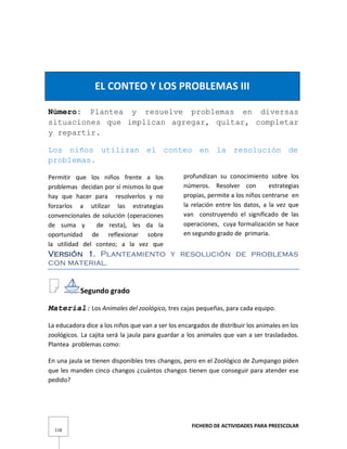 FICHERO DE ACTIVIDADES PARA PREESCOLAR
118
EL CONTEO Y LOS PROBLEMAS III
Número: Plantea y resuelve problemas en diversas
situaciones que implican agregar, quitar, completar
y repartir.
Los niños utilizan el conteo en la resolución de
problemas.
Permitir que los niños frente a los
problemas decidan por sí mismos lo que
hay que hacer para resolverlos y no
forzarlos a utilizar las estrategias
convencionales de solución (operaciones
de suma y de resta), les da la
oportunidad de reflexionar sobre
la utilidad del conteo; a la vez que
profundizan su conocimiento sobre los
números. Resolver con estrategias
propias, permite a los niños centrarse en
la relación entre los datos, a la vez que
van construyendo el significado de las
operaciones, cuya formalización se hace
en segundo grado de primaria.
Versión 1. Planteamiento y resolución de problemas
con material.
Segundo grado
Material: Los Animales del zoológico, tres cajas pequeñas, para cada equipo.
La educadora dice a los niños que van a ser los encargados de distribuir los animales en los
zoológicos. La cajita será la jaula para guardar a los animales que van a ser trasladados.
Plantea problemas como:
En una jaula se tienen disponibles tres changos, pero en el Zoológico de Zumpango piden
que les manden cinco changos ¿cuántos changos tienen que conseguir para atender ese
pedido?
 