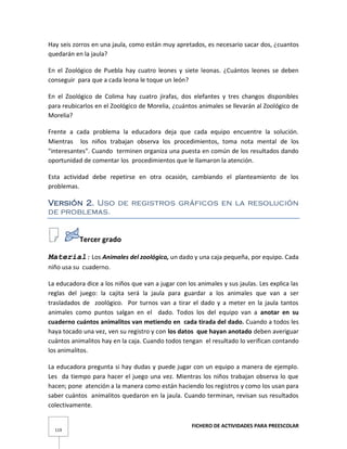 FICHERO DE ACTIVIDADES PARA PREESCOLAR
119
Hay seis zorros en una jaula, como están muy apretados, es necesario sacar dos, ¿cuantos
quedarán en la jaula?
En el Zoológico de Puebla hay cuatro leones y siete leonas. ¿Cuántos leones se deben
conseguir para que a cada leona le toque un león?
En el Zoológico de Colima hay cuatro jirafas, dos elefantes y tres changos disponibles
para reubicarlos en el Zoológico de Morelia, ¿cuántos animales se llevarán al Zoológico de
Morelia?
Frente a cada problema la educadora deja que cada equipo encuentre la solución.
Mientras los niños trabajan observa los procedimientos, toma nota mental de los
"interesantes". Cuando terminen organiza una puesta en común de los resultados dando
oportunidad de comentar los procedimientos que le llamaron la atención.
Esta actividad debe repetirse en otra ocasión, cambiando el planteamiento de los
problemas.
Versión 2. Uso de registros gráficos en la resolución
de problemas.
Tercer grado
Material: Los Animales del zoológico, un dado y una caja pequeña, por equipo. Cada
niño usa su cuaderno.
La educadora dice a los niños que van a jugar con los animales y sus jaulas. Les explica las
reglas del juego: la cajita será la jaula para guardar a los animales que van a ser
trasladados de zoológico. Por turnos van a tirar el dado y a meter en la jaula tantos
animales como puntos salgan en el dado. Todos los del equipo van a anotar en su
cuaderno cuántos animalitos van metiendo en cada tirada del dado. Cuando a todos les
haya tocado una vez, ven su registro y con los datos que hayan anotado deben averiguar
cuántos animalitos hay en la caja. Cuando todos tengan el resultado lo verifican contando
los animalitos.
La educadora pregunta si hay dudas y puede jugar con un equipo a manera de ejemplo.
Les da tiempo para hacer el juego una vez. Mientras los niños trabajan observa lo que
hacen; pone atención a la manera como están haciendo los registros y como los usan para
saber cuántos animalitos quedaron en la jaula. Cuando terminan, revisan sus resultados
colectivamente.
 