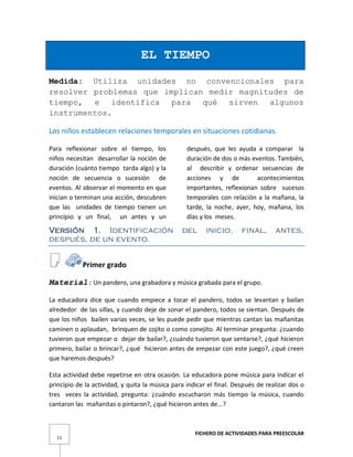 FICHERO DE ACTIVIDADES PARA PREESCOLAR
12
EL TIEMPO
Medida: Utiliza unidades no convencionales para
resolver problemas que implican medir magnitudes de
tiempo, e identifica para qué sirven algunos
instrumentos.
Los niños establecen relaciones temporales en situaciones cotidianas.
Para reflexionar sobre el tiempo, los
niños necesitan desarrollar la noción de
duración (cuánto tiempo tarda algo) y la
noción de secuencia o sucesión de
eventos. Al observar el momento en que
inician o terminan una acción, descubren
que las unidades de tiempo tienen un
principio y un final, un antes y un
después, que les ayuda a comparar la
duración de dos o más eventos. También,
al describir y ordenar secuencias de
acciones y de acontecimientos
importantes, reflexionan sobre sucesos
temporales con relación a la mañana, la
tarde, la noche, ayer, hoy, mañana, los
días y los meses.
Versión 1. Identificación del inicio, final, antes,
después, de un evento.
Primer grado
Material: Un pandero, una grabadora y música grabada para el grupo.
La educadora dice que cuando empiece a tocar el pandero, todos se levantan y bailan
alrededor de las sillas, y cuando deje de sonar el pandero, todos se sientan. Después de
que los niños bailen varias veces, se les puede pedir que mientras cantan las mañanitas
caminen o aplaudan, brinquen de cojito o como conejito. Al terminar pregunta: ¿cuando
tuvieron que empezar o dejar de bailar?, ¿cuándo tuvieron que sentarse?, ¿qué hicieron
primero, bailar o brincar?, ¿qué hicieron antes de empezar con este juego?, ¿qué creen
que haremos después?
Esta actividad debe repetirse en otra ocasión. La educadora pone música para indicar el
principio de la actividad, y quita la música para indicar el final. Después de realizar dos o
tres veces la actividad, pregunta: ¿cuándo escucharon más tiempo la música, cuando
cantaron las mañanitas o pintaron?, ¿qué hicieron antes de...?
 