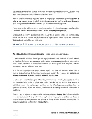 FICHERO DE ACTIVIDADES PARA PREESCOLAR
120
¿Quiénes pudieron saber cuántos animalitos había en la jaula de su equipo?, ¿qué les pasó
a los que no pudieron encontrar el resultado correcto?
Revisan colectivamente los registros de un (o dos) equipo y comentan ¿cuántos puntos le
salió a ese equipo en sus tiradas?, ¿cómo los registraron?, ¿cómo utilizaron el registro
para averiguar la cantidad de animales que habían metido en la jaula?
Hacen otra ronda, o bien en otras ocasiones realizan el mismo juego, para que los niños
continúen reconociendo la importancia y el uso de los registros gráficos.
Si la educadora observa que algunos niños recuerdan lo que les salió a sus compañeros y
desde ahí hacen el cálculo, les propone que en lugar de una ronda hagan dos y después
digan cuántos animalitos hay en la caja.
Versión 3. Planteamiento y resolución de problemas.
Material: Los Animales del zoológico y tres o cuatro cajas, por equipo.
La educadora les dice a los niños que van a jugar repartir a los animales en jaulas. Explica
la consigna del juego: las cajas van a ser las jaulas, yo les vaya decir cuántas van a colocar
en el centro y también el número de animales que deben guardar en las jaulas, ustedes
van a decir cuántos caben en cada una.
Si es necesario ejemplifica el juego con un equipo. Les dice por ejemplo: van a colocar
cuatro cajas al centro de la mesa. Tomen doce patos y los reparten en las jaulas de
manera que quede la misma cantidad de patos en cada una.
La educadora va dando consignas diferentes, el número de animales, debe poder dividirse
de manera exacta entre el número de cajas. Cada vez da un tiempo para realizar la
actividad, recorre los equipos para verificar que los niños hayan comprendido. Una vez
que han terminado todos los equipos, comentan de manera grupal cómo resolvieron el
problema.
En otra clase la educadora pide que los niños resuelvan la lección 26 ¿Cuántos animales
van en cada jaula? Para que los niños exploren la imagen, la educadora les dice que
pinten de rojo las tres jaulas de los tigres y de verde las seis jaulas de las panteras. Les
pregunta: ¿cuántas panteras hay más que tigres?
 