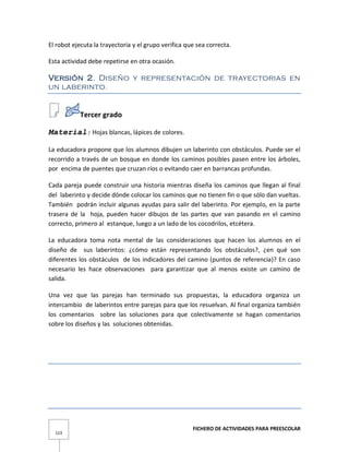 FICHERO DE ACTIVIDADES PARA PREESCOLAR
123
El robot ejecuta la trayectoria y el grupo verifica que sea correcta.
Esta actividad debe repetirse en otra ocasión.
Versión 2. Diseño y representación de trayectorias en
un laberinto.
Tercer grado
Material: Hojas blancas, lápices de colores.
La educadora propone que los alumnos dibujen un laberinto con obstáculos. Puede ser el
recorrido a través de un bosque en donde los caminos posibles pasen entre los árboles,
por encima de puentes que cruzan ríos o evitando caer en barrancas profundas.
Cada pareja puede construir una historia mientras diseña los caminos que llegan al final
del laberinto y decide dónde colocar los caminos que no tienen fin o que sólo dan vueltas.
También podrán incluir algunas ayudas para salir del laberinto. Por ejemplo, en la parte
trasera de la hoja, pueden hacer dibujos de las partes que van pasando en el camino
correcto, primero al estanque, luego a un lado de los cocodrilos, etcétera.
La educadora toma nota mental de las consideraciones que hacen los alumnos en el
diseño de sus laberintos: ¿cómo están representando los obstáculos?, ¿en qué son
diferentes los obstáculos de los indicadores del camino (puntos de referencia)? En caso
necesario les hace observaciones para garantizar que al menos existe un camino de
salida.
Una vez que las parejas han terminado sus propuestas, la educadora organiza un
intercambio de laberintos entre parejas para que los resuelvan. Al final organiza también
los comentarios sobre las soluciones para que colectivamente se hagan comentarios
sobre los diseños y las soluciones obtenidas.
 
