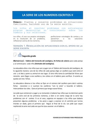 FICHERO DE ACTIVIDADES PARA PREESCOLAR
125
LA SERIE DE LOS NUMEROS ESCRITOS II
Número: Plantea y resuelve problemas en situaciones
familiares, haciendo uso de la serie escrita.
Los niños al resolver problemas con estrategias
propias desarrollan su conocimiento sobre los
números y sus relaciones.
Los niños, al usar sus propias estrategias
en la resolución de un problema,
reflexionan acerca de los números,
perfeccionan estrategias de conteo y se
aproximan a las soluciones
convencionales.
Versión 1. Resolución de situaciones con el apoyo de la
serie escrita.
Segundo grado
Material: Tablero del trenecito del zoológico, 25 Fichas de colores para cada pareja
y un animal para cada niño (Animales del zoológico).
La educadora dice a los niños que van a jugar con el Tablero del trenecito del zoológico, de
la siguiente manera: uno de los niños de cada pareja elige un casillero que esté entre el
uno y el diez y pone su animal en ese lugar. El otro niño toma la cantidad de fichas que
necesita para llegar a ese casillero y las coloca en el tablero para verificar. Si acierta se
queda con tres fichas.
La educadora observa si los niños se fijan en el número del casillero para decir cuántas
fichas necesitan o si cuentan los casilleros "con la vista" o tocando el tablero.
Intercambian los roles. Gana el primero que tenga nueve fichas.
Les pide que comiencen a jugar y va revisando si todavía hay niños que no dominen parte
de la serie oral de los primeros números, o bien si en cierto rango de la serie hay
problemas con el conteo. Si es el caso, organiza en equipos a los niños que todavía
presenten algunos problemas y los pone a jugar a avanzar en el caminito por turnos
tirando un dado, gana el primero que llegue al final de la vía. Les pide que vayan
repitiendo la serie oral cada vez que les toca avanzar en el tablero.
 