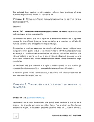 FICHERO DE ACTIVIDADES PARA PREESCOLAR
126
Esta actividad debe repetirse en otra ocasión, vuelven a jugar ampliando el rango
numérico: eligen casillero del uno al 1 5 o hasta el 20.
Versión 2. Resolución de situaciones con el apoyo de la
serie escrita.
Lección 7
Material: Tablero del trenecito del zoológico, Barajas con puntos (del 1 al 10), para
cada pareja y un animal para cada niño.
La educadora les explica que van a jugar con el tablero del trenecito de la siguiente
manera: los dos niños de la pareja toman una tarjeta y la muestran por el lado del
número, los comparan y anticipan quién llegará más lejos.
Comprueban su resultado avanzando su animal en el tablero, tantos casilleros como
indique el número que les tocó. Si se les dificulta realizar la actividad viendo los números
en las tarjetas, pueden voltearlas del lado de los puntos y contándolos averiguan qué
número les tocó. Si acertaron, al que le salió el número más grande se queda con una
ficha. Si sólo uno de los dos acierta, éste se queda con la ficha. Gana el primero que tenga
cinco fichas.
La educadora pide que comience n a jugar y observa quienes de sus alumnos ya
reconocen los símbolos numéricos y quienes todavía tienen algunas dificultades.
SI hay niños que les resulte fácil la actividad, la educadora hace un equipo con ellos. En
este caso sacan dos tarjetas cada vez.
Versión 3. Conteo de colecciones y escritura de
números.
Lección 28. ¿Cuántos animales hay?
La educadora lee el título de la lección, pide que los niños describan lo que hay en la
imagen, les pregunta qué creen que deben hacer. Para propiciar que los alumnos
exploren la imagen, la educadora pregunta: ¿cuántos niños hay?, ¿cuántos árboles?,
 