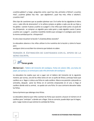 FICHERO DE ACTIVIDADES PARA PREESCOLAR
127
¿cuántos globos?; y luego preguntas como: ¿qué hay más, primates o felinos?, ¿cuantos
más?, ¿cuántos globos hay más que algodones?, ¿qué hay más, niños o adultos?,
¿cuantos más?
Otro tipo de cuestiones que se pueden plantear son: Si el señor de los algodones le diera
uno a cada niño de alcanzarían?; si la señora compra un globo a cada uno de sus hijos y
los globos cuestan 4 pesos ¿cuánto va a pagar?; si los niños que están junto a la jaula de
los chimpancés se compran un algodón para cada quien y cada algodón cuesta 2 pesos
¿cuánto van a pagar?; ¿cuántos mandriles tendría que conseguir el zoológico para tener
la misma cantidad que los chimpancés?
En otra clase resuelven la lección 7 ¿Cuántas fichas necesito?
La educadora observa si los niños utilizan la tira numérica de la lección y cómo lo hacen
para
averiguar cómo se escriben los números que todavía no saben.
Versión 4. Estimación de cantidades con el apoyo de la
serie escrita.
Tercer grado
Material: Tablero del trenecito del zoológico, Fichas de colores (30), una bolsa de
papel, por pareja y un animal para cada niño (Animales del zoológico).
La educadora les explica que van a jugar con el tablero del trenecito de la siguiente
manera: por turnos, uno de los niños toma sin ver un puño de fichas y anticipa hasta qué
casillero va a llegar si coloca una ficha en cada casillero. Marca esa posición colocando su
animalito, después pone las fichas en el caminito empezando en el uno; si llega al
casillero donde está su animal, se queda con una ficha. En caso contrario devuelve todas
las fichas.
Gana el primero que obtenga cinco fichas.
La educadora observa que niños cuentan las fichas que sacaron y buscan el número en el
casillero para "anticipar" a donde van a llegar. Esto es correcto, puede dejar que lo hagan,
pero luego insiste en que estimen la cantidad de fichas.
 