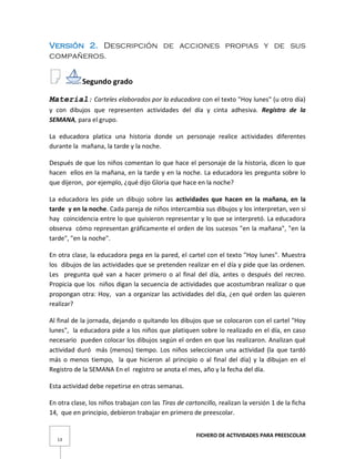 FICHERO DE ACTIVIDADES PARA PREESCOLAR
13
Versión 2. Descripción de acciones propias y de sus
compañeros.
Segundo grado
Material: Carteles elaborados por la educadora con el texto "Hoy lunes" (u otro día)
y con dibujos que representen actividades del día y cinta adhesiva. Registro de la
SEMANA, para el grupo.
La educadora platica una historia donde un personaje realice actividades diferentes
durante la mañana, la tarde y la noche.
Después de que los niños comentan lo que hace el personaje de la historia, dicen lo que
hacen ellos en la mañana, en la tarde y en la noche. La educadora les pregunta sobre lo
que dijeron, por ejemplo, ¿qué dijo Gloria que hace en la noche?
La educadora les pide un dibujo sobre las actividades que hacen en la mañana, en la
tarde y en la noche. Cada pareja de niños intercambia sus dibujos y los interpretan, ven si
hay coincidencia entre lo que quisieron representar y lo que se interpretó. La educadora
observa cómo representan gráficamente el orden de los sucesos "en la mañana", "en la
tarde", "en la noche".
En otra clase, la educadora pega en la pared, el cartel con el texto "Hoy lunes". Muestra
los dibujos de las actividades que se pretenden realizar en el día y pide que las ordenen.
Les pregunta qué van a hacer primero o al final del día, antes o después del recreo.
Propicia que los niños digan la secuencia de actividades que acostumbran realizar o que
propongan otra: Hoy, van a organizar las actividades del día, ¿en qué orden las quieren
realizar?
Al final de la jornada, dejando o quitando los dibujos que se colocaron con el cartel "Hoy
lunes", la educadora pide a los niños que platiquen sobre lo realizado en el día, en caso
necesario pueden colocar los dibujos según el orden en que las realizaron. Analizan qué
actividad duró más (menos) tiempo. Los niños seleccionan una actividad (la que tardó
más o menos tiempo, la que hicieron al principio o al final del día) y la dibujan en el
Registro de la SEMANA En el registro se anota el mes, año y la fecha del día.
Esta actividad debe repetirse en otras semanas.
En otra clase, los niños trabajan con las Tiras de cartoncillo, realizan la versión 1 de la ficha
14, que en principio, debieron trabajar en primero de preescolar.
 