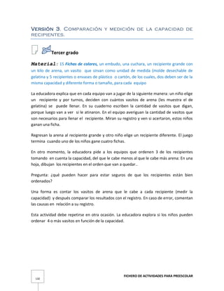 FICHERO DE ACTIVIDADES PARA PREESCOLAR
130
Versión 3. Comparación y medición de la capacidad de
recipientes.
Tercer grado
Material: 15 Fichas de colores, un embudo, una cuchara, un recipiente grande con
un kilo de arena, un vasito que sirvan como unidad de medida (molde desechable de
gelatina y 5 recipientes o envases de plástico o cartón, de los cuales, dos deben ser de la
misma capacidad y diferente forma o tamaño, para cada equipo
La educadora explica que en cada equipo van a jugar de la siguiente manera: un niño elige
un recipiente y por turnos, deciden con cuántos vasitos de arena (les muestra el de
gelatina) se puede llenar. En su cuaderno escriben la cantidad de vasitos que digan,
porque luego van a ver si le atinaron. En el equipo averiguan la cantidad de vasitos que
son necesarios para llenar el recipiente. Miran su registro y ven si acertaron, estos niños
ganan una ficha.
Regresan la arena al recipiente grande y otro niño elige un recipiente diferente. El juego
termina cuando uno de los niños gane cuatro fichas.
En otro momento, la educadora pide a los equipos que ordenen 3 de los recipientes
tomando en cuenta la capacidad, del que le cabe menos al que le cabe más arena: En una
hoja, dibujan los recipientes en el orden que van a quedar..
Pregunta: ¿qué pueden hacer para estar seguros de que los recipientes están bien
ordenados?
Una forma es contar los vasitos de arena que le cabe a cada recipiente (medir la
capacidad) y después comparar los resultados con el registro. En caso de error, comentan
las causas en relación a su registro.
Esta actividad debe repetirse en otra ocasión. La educadora explora si los niños pueden
ordenar 4 o más vasitos en función de la capacidad.
 