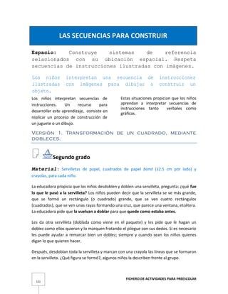 FICHERO DE ACTIVIDADES PARA PREESCOLAR
131
LAS SECUENCIAS PARA CONSTRUIR
Espacio: Construye sistemas de referencia
relacionados con su ubicación espacial. Respeta
secuencias de instrucciones ilustradas con imágenes.
Los niños interpretan una secuencia de instrucciones
ilustradas con imágenes para dibujar o construir un
objeto.
Los niños interpretan secuencias de
instrucciones. Un recurso para
desarrollar este aprendizaje, consiste en
replicar un proceso de construcción de
un juguete o un dibujo.
Estas situaciones propician que los niños
aprendan a interpretar secuencias de
instrucciones tanto verbales como
gráficas.
Versión 1. Transformación de un cuadrado, mediante
dobleces.
Segundo grado
Material: Servilletas de papel, cuadrados de papel bond (12.5 cm por lado) y
crayolas, para cada niño.
La educadora propicia que los niños desdoblen y doblen una servilleta, pregunta: ¿qué fue
lo que le pasó a la servilleta? Los niños pueden decir que la servilleta se ve más grande,
que se formó un rectángulo (o cuadrado) grande, que se ven cuatro rectángulos
(cuadrados), que se ven unas rayas formando una cruz, que parece una ventana, etcétera.
La educadora pide que la vuelvan a doblar para que quede como estaba antes.
Les da otra servilleta (doblada como viene en el paquete) y les pide que le hagan un
doblez como ellos quieran y lo marquen frotando el pliegue con sus dedos. Si es necesario
les puede ayudar a remarcar bien un doblez; siempre y cuando sean los niños quienes
digan lo que quieren hacer.
Después, desdoblan toda la servilleta y marcan con una crayola las líneas que se formaron
en la servilleta. ¿Qué figura se formó?, algunos niños la describen frente al grupo.
 