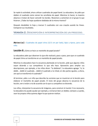 FICHERO DE ACTIVIDADES PARA PREESCOLAR
132
Se repite la actividad, ahora utilizan cuadrados de papel bond. La educadora, les pide que
doblen el cuadrado como vienen las servilletas de papel. Mientras lo hacen, la maestra
observa si tratan de hacer coincidir los bordes. Muestran y comentan en el grupo lo que
hicieron. ¿Todas las hojas quedaron dobladas de la misma manera?
Después desdoblan la hoja y marcan 5 cuadrados con una crayola usando las líneas.
Comparan sus resultados.
Versión 2. Descripción e interpretación de un proceso.
Material: Cuadrados de papel china (12.5 cm por lado), lápiz y tijeras, para cada
niño.
Lección 8. ¿Cómo se hace un mantelito de papel picado?
La educadora pide que observen lo que ella realizará, paso a paso, para que un cuadrado
de papel china se transforme en un mantelito de papel picado.
Mientras la educadora hace la secuencia planteada en la lección, pide que algunos niños
vayan diciendo a sus compañeros lo que ella hace. Aprovecha para ampliar sus
descripciones, por ejemplo, si los niños dicen: "lo doblaste"; la educadora agrega: "sí, lo
doblé... doblé el cuadrado... doblé el cuadrado a la mitad, en dos partes iguales, y ahora,
zen qué se transformó el cuadrado?"
Al terminar, pide a un niño que describa las acciones que se muestran en la lección para
elaborar el mantelito de papel picado. El resto del grupo observa la secuencia de la
lección, ven si están o no de acuerdo con lo que su compañero va diciendo.
Los niños, interpretan la secuencia de imágenes, para construir el mantel. Si es necesario,
la educadora les puede ayudar por ejemplo, a remarcar bien un doblez; siempre y cuando,
sean los propios niños quienes digan lo que quieren realizar.
 
