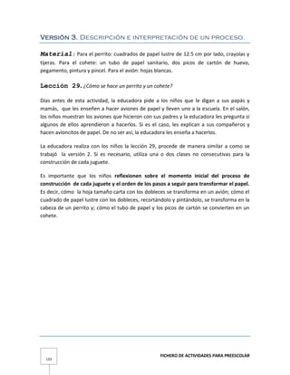 FICHERO DE ACTIVIDADES PARA PREESCOLAR
133
Versión 3. Descripción e interpretación de un proceso.
Material: Para el perrito: cuadrados de papel lustre de 12.5 cm por lado, crayolas y
tijeras. Para el cohete: un tubo de papel sanitario, dos picos de cartón de huevo,
pegamento, pintura y pincel. Para el avión: hojas blancas.
Lección 29. ¿Cómo se hace un perrito y un cohete?
Días antes de esta actividad, la educadora pide a los niños que le digan a sus papás y
mamás, que les enseñen a hacer aviones de papel y lleven uno a la escuela. En el salón,
los niños muestran los aviones que hicieron con sus padres y la educadora les pregunta si
algunos de ellos aprendieron a hacerlos. Si es el caso, les explican a sus compañeros y
hacen avioncitos de papel. De no ser así, la educadora les enseña a hacerlos.
La educadora realiza con los niños la lección 29, procede de manera similar a como se
trabajó la versión 2. Si es necesario, utiliza una o dos clases no consecutivas para la
construcción de cada juguete.
Es importante que los niños reflexionen sobre el momento inicial del proceso de
construcción de cada juguete y el orden de los pasos a seguir para transformar el papel.
Es decir, cómo la hoja tamaño carta con los dobleces se transforma en un avión; cómo el
cuadrado de papel lustre con los dobleces, recortándolo y pintándolo, se transforma en la
cabeza de un perrito y; cómo el tubo de papel y los picos de cartón se convierten en un
cohete.
 