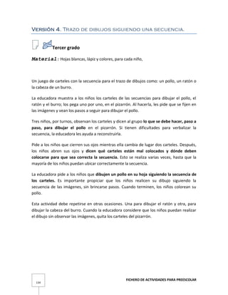 FICHERO DE ACTIVIDADES PARA PREESCOLAR
134
Versión 4. Trazo de dibujos siguiendo una secuencia.
Tercer grado
Material: Hojas blancas, lápiz y colores, para cada niño,
Un juego de carteles con la secuencia para el trazo de dibujos como: un pollo, un ratón o
la cabeza de un burro.
La educadora muestra a los niños los carteles de las secuencias para dibujar el pollo, el
ratón y el burro; los pega uno por uno, en el pizarrón. Al hacerla, les pide que se fijen en
las imágenes y vean los pasos a seguir para dibujar el pollo.
Tres niños, por turnos, observan los carteles y dicen al grupo lo que se debe hacer, paso a
paso, para dibujar el pollo en el pizarrón. Si tienen dificultades para verbalizar la
secuencia, la educadora les ayuda a reconstruirla.
Pide a los niños que cierren sus ojos mientras ella cambia de lugar dos carteles. Después,
los niños abren sus ojos y dicen qué carteles están mal colocados y dónde deben
colocarse para que sea correcta la secuencia. Esto se realiza varias veces, hasta que la
mayoría de los niños puedan ubicar correctamente la secuencia.
La educadora pide a los niños que dibujen un pollo en su hoja siguiendo la secuencia de
los carteles. Es importante propiciar que los niños realicen su dibujo siguiendo la
secuencia de las imágenes, sin brincarse pasos. Cuando terminen, los niños colorean su
pollo.
Esta actividad debe repetirse en otras ocasiones. Una para dibujar el ratón y otra, para
dibujar la cabeza del burro. Cuando la educadora considere que los niños puedan realizar
el dibujo sin observar las imágenes, quita los carteles del pizarrón.
 