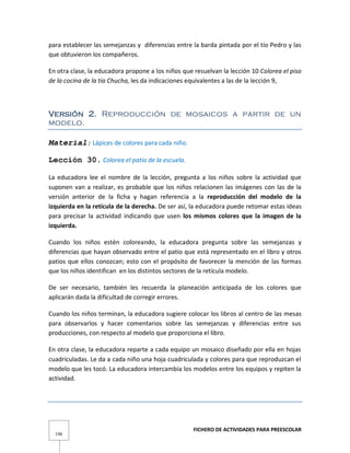 FICHERO DE ACTIVIDADES PARA PREESCOLAR
136
para establecer las semejanzas y diferencias entre la barda pintada por el tío Pedro y las
que obtuvieron los compañeros.
En otra clase, la educadora propone a los niños que resuelvan la lección 10 Colorea el piso
de la cocina de la tía Chucha, les da indicaciones equivalentes a las de la lección 9,
Versión 2. Reproducción de mosaicos a partir de un
modelo.
Material: Lápices de colores para cada niño.
Lección 30. Colorea el patio de la escuela.
La educadora lee el nombre de la lección, pregunta a los niños sobre la actividad que
suponen van a realizar, es probable que los niños relacionen las imágenes con las de la
versión anterior de la ficha y hagan referencia a la reproducción del modelo de la
izquierda en la retícula de la derecha. De ser así, la educadora puede retomar estas ideas
para precisar la actividad indicando que usen los mismos colores que la imagen de la
izquierda.
Cuando los niños estén coloreando, la educadora pregunta sobre las semejanzas y
diferencias que hayan observado entre el patio que está representado en el libro y otros
patios que ellos conozcan; esto con el propósito de favorecer la mención de las formas
que los niños identifican en los distintos sectores de la retícula modelo.
De ser necesario, también les recuerda la planeación anticipada de los colores que
aplicarán dada la dificultad de corregir errores.
Cuando los niños terminan, la educadora sugiere colocar los libros al centro de las mesas
para observarlos y hacer comentarios sobre las semejanzas y diferencias entre sus
producciones, con respecto al modelo que proporciona el libro.
En otra clase, la educadora reparte a cada equipo un mosaico diseñado por ella en hojas
cuadriculadas. Le da a cada niño una hoja cuadriculada y colores para que reproduzcan el
modelo que les tocó. La educadora intercambia los modelos entre los equipos y repiten la
actividad.
 