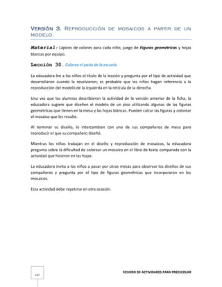 FICHERO DE ACTIVIDADES PARA PREESCOLAR
137
Versión 3. Reproducción de mosaicos a partir de un
modelo.
Material: Lápices de colores para cada niño, juego de Figuras geométricas y hojas
blancas por equipo.
Lección 30. Colorea el patio de la escuela.
La educadora lee a los niños el título de la lección y pregunta por el tipo de actividad que
desarrollaron cuando la resolvieron; es probable que los niños hagan referencia a la
reproducción del modelo de la izquierda en la retícula de la derecha.
Una vez que los alumnos describieron la actividad de la versión anterior de la ficha, la
educadora sugiere que diseñen el modelo de un piso utilizando algunas de las figuras
geométricas que tienen en la mesa y las hojas blancas. Pueden calcar las figuras y colorear
el mosaico que les resulte.
Al terminar su diseño, lo intercambian con uno de sus compañeros de mesa para
reproducir el que su compañero diseñó.
Mientras los niños trabajan en el diseño y reproducción de mosaicos, la educadora
pregunta sobre la dificultad de colorear un mosaico en el libro de texto comparada con la
actividad que hicieron en las hojas.
La educadora invita a los niños a pasar por otras mesas para observar los diseños de sus
compañeros y pregunta por el tipo de figuras geométricas que incorporaron en los
mosaicos.
Esta actividad debe repetirse en otra ocasión.
 
