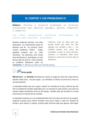 FICHERO DE ACTIVIDADES PARA PREESCOLAR
138
EL CONTEO Y LOS PROBLEMAS IV
Número: Plantea y resuelve problemas en diversas
situaciones que implican agregar, quitar, completar
y repartir.
Los niños desarrollan distintas estrategias de
conteo para resolver problemas.
Resolver problemas permite a los niños
profundizar sus conocimientos sobre los
distintos usos de los números. Poner
muchos problemas "fáciles" (todos
igualitos) propicia' que los niños
mecanicen las soluciones, esto resulta
poco beneficioso al aprendizaje; se trata
de que cada vez que los niños resuelven
un problema reflexionen sobre las
relaciones entre los datos para que
puedan decidir qué hacer con ellos
(agregar una cantidad a otra, a una
cantidad quitarle otra, juntar dos
cantidades y contar la nueva colección,
etcétera). La educadora debe evitar
plantear en cada clase el mismo tipo de
problemas.
Versión 1. Resolución de problemas.
Tercer grado
Material: Las Monedas (monedas de 1 peso), un juego por cada niño, hojas blancas
tamaño media carta, una por equipo. Las monedas se colocan al centro de la mesa en
una caja pequeña.
La educadora explica que van a jugar a repartir las monedas de 1 peso, advierte que ella
dirá la cantidad de monedas disponible para ir al mercado en cada ocasión y que antes de
comprar deben distribuirlas entre los del equipo. También pide que escriban en la hoja
cómo hicieron el reparto de las monedas.
La educadora empieza con una cantidad divisible entre el número de niños en los equipos,
pregunta al grupo como cuántas monedas creen que le toque a cada uno. Después da
tiempo a que realicen el reparto. Cuando todos terminan pide que algunos niños digan
 