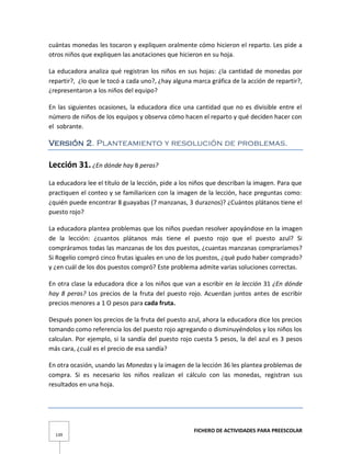 FICHERO DE ACTIVIDADES PARA PREESCOLAR
139
cuántas monedas les tocaron y expliquen oralmente cómo hicieron el reparto. Les pide a
otros niños que expliquen las anotaciones que hicieron en su hoja.
La educadora analiza qué registran los niños en sus hojas: ¿la cantidad de monedas por
repartir?, ¿lo que le tocó a cada uno?, ¿hay alguna marca gráfica de la acción de repartir?,
¿representaron a los niños del equipo?
En las siguientes ocasiones, la educadora dice una cantidad que no es divisible entre el
número de niños de los equipos y observa cómo hacen el reparto y qué deciden hacer con
el sobrante.
Versión 2. Planteamiento y resolución de problemas.
Lección 31. ¿En dónde hay 8 peras?
La educadora lee el título de la lección, pide a los niños que describan la imagen. Para que
practiquen el conteo y se familiaricen con la imagen de la lección, hace preguntas como:
¿quién puede encontrar 8 guayabas (7 manzanas, 3 duraznos)? ¿Cuántos plátanos tiene el
puesto rojo?
La educadora plantea problemas que los niños puedan resolver apoyándose en la imagen
de la lección: ¿cuantos plátanos más tiene el puesto rojo que el puesto azul? Si
compráramos todas las manzanas de los dos puestos, ¿cuantas manzanas compraríamos?
Si Rogelio compró cinco frutas iguales en uno de los puestos, ¿qué pudo haber comprado?
y ¿en cuál de los dos puestos compró? Este problema admite varias soluciones correctas.
En otra clase la educadora dice a los niños que van a escribir en la lección 31 ¿En dónde
hay 8 peras? Los precios de la fruta del puesto rojo. Acuerdan juntos antes de escribir
precios menores a 1 O pesos para cada fruta.
Después ponen los precios de la fruta del puesto azul, ahora la educadora dice los precios
tomando como referencia los del puesto rojo agregando o disminuyéndolos y los niños los
calculan. Por ejemplo, si la sandía del puesto rojo cuesta 5 pesos, la del azul es 3 pesos
más cara, ¿cuál es el precio de esa sandía?
En otra ocasión, usando las Monedas y la imagen de la lección 36 les plantea problemas de
compra. Si es necesario los niños realizan el cálculo con las monedas, registran sus
resultados en una hoja.
 