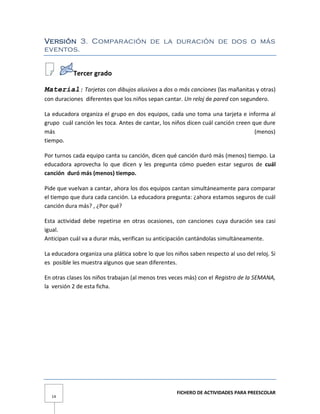 FICHERO DE ACTIVIDADES PARA PREESCOLAR
14
Versión 3. Comparación de la duración de dos o más
eventos.
Tercer grado
Material: Tarjetas con dibujos alusivos a dos o más canciones (las mañanitas y otras)
con duraciones diferentes que los niños sepan cantar. Un reloj de pared con segundero.
La educadora organiza el grupo en dos equipos, cada uno toma una tarjeta e informa al
grupo cuál canción les toca. Antes de cantar, los niños dicen cuál canción creen que dure
más (menos)
tiempo.
Por turnos cada equipo canta su canción, dicen qué canción duró más (menos) tiempo. La
educadora aprovecha lo que dicen y les pregunta cómo pueden estar seguros de cuál
canción duró más (menos) tiempo.
Pide que vuelvan a cantar, ahora los dos equipos cantan simultáneamente para comparar
el tiempo que dura cada canción. La educadora pregunta: ¿ahora estamos seguros de cuál
canción dura más? , ¿Por qué?
Esta actividad debe repetirse en otras ocasiones, con canciones cuya duración sea casi
igual.
Anticipan cuál va a durar más, verifican su anticipación cantándolas simultáneamente.
La educadora organiza una plática sobre lo que los niños saben respecto al uso del reloj. Si
es posible les muestra algunos que sean diferentes.
En otras clases los niños trabajan (al menos tres veces más) con el Registro de la SEMANA,
la versión 2 de esta ficha.
 