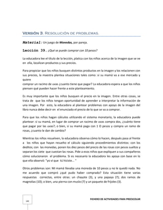 FICHERO DE ACTIVIDADES PARA PREESCOLAR
140
Versión 3. Resolución de problemas.
Material: Un juego de Monedas, por pareja.
Lección 39. ¿Qué se puede comprar con 10 pesos?
La educadora lee el título de la lección, platica con los niños acerca de la imagen que se ve
en ella, localizan productos y sus precios.
Para propiciar que los niños busquen distintos productos en la imagen y los relacionen con
sus precios, la maestra plantea situaciones tales como: si su mamá va a ese mercado y
quiere
comprar un racimo de uvas ¿cuanto tiene que pagar? La educadora espera a que los niños
piensen qué pueden hacer frente a este planteamiento.
Es muy importante que los niños busquen el precio en la imagen. Entre otras cosas, se
trata de que los niños tengan oportunidad de aprender a interpretar la información de
una imagen. Por esto, la educadora al plantear problemas con apoyo de la imagen del
libro nunca debe decir en el enunciado el precio de lo que se va a comprar.
Para que los niños hagan cálculos utilizando el sistema monetario, la educadora puede
plantear: si su mamá, en lugar de comprar un racimo de uvas compra dos, ¿cuánto tiene
que pagar por las uvas?; o bien, si su mamá paga con 1 O pesos y compra un ramo de
rosas, ¿cuanto le dan de cambio?
Mientras los niños resuelven, la educadora observa cómo lo hacen, después pasa al frente
a los niños que hayan resuelto el cálculo siguiendo procedimientos distintos: con los
deditos; con las monedas, ponen los diez pesos del precio de las rosas con pesos sueltos y
separan los siete que cuestan las rosas. Pide a esos niños que expliquen a sus compañeros
cómo solucionaron el problema. Si es necesario la educadora les apoya con base en lo
que ella observó: "yo vi que tú hiciste... "
Otros problemas son: Mi mamá llevaba una moneda de 10 pesos y no le quedó nada. No
me acuerdo que compró ¿qué pudo haber comprado? Esta situación tiene varias
respuestas correctas, entre otras: un chayote (3), y una papaya (7); dos ramos de
magnolias (10); o bien, una pierna con muslo (7) y un paquete de frijoles (3).
 