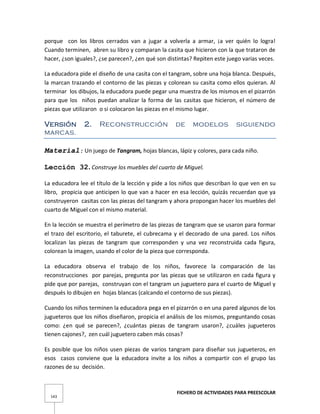FICHERO DE ACTIVIDADES PARA PREESCOLAR
143
porque con los libros cerrados van a jugar a volverla a armar, ¡a ver quién lo logra!
Cuando terminen, abren su libro y comparan la casita que hicieron con la que trataron de
hacer, ¿son iguales?, ¿se parecen?, ¿en qué son distintas? Repiten este juego varias veces.
La educadora pide el diseño de una casita con el tangram, sobre una hoja blanca. Después,
la marcan trazando el contorno de las piezas y colorean su casita como ellos quieran. Al
terminar los dibujos, la educadora puede pegar una muestra de los mismos en el pizarrón
para que los niños puedan analizar la forma de las casitas que hicieron, el número de
piezas que utilizaron o si colocaron las piezas en el mismo lugar.
Versión 2. Reconstrucción de modelos siguiendo
marcas.
Material: Un juego de Tangram, hojas blancas, lápiz y colores, para cada niño.
Lección 32. Construye los muebles del cuarto de Miguel.
La educadora lee el título de la lección y pide a los niños que describan lo que ven en su
libro, propicia que anticipen lo que van a hacer en esa lección, quizás recuerdan que ya
construyeron casitas con las piezas del tangram y ahora propongan hacer los muebles del
cuarto de Miguel con el mismo material.
En la lección se muestra el perímetro de las piezas de tangram que se usaron para formar
el trazo del escritorio, el taburete, el cubrecama y el decorado de una pared. Los niños
localizan las piezas de tangram que corresponden y una vez reconstruida cada figura,
colorean la imagen, usando el color de la pieza que corresponda.
La educadora observa el trabajo de los niños, favorece la comparación de las
reconstrucciones por parejas, pregunta por las piezas que se utilizaron en cada figura y
pide que por parejas, construyan con el tangram un juguetero para el cuarto de Miguel y
después lo dibujen en hojas blancas (calcando el contorno de sus piezas).
Cuando los niños terminen la educadora pega en el pizarrón o en una pared algunos de los
jugueteros que los niños diseñaron, propicia el análisis de los mismos, preguntando cosas
como: ¿en qué se parecen?, ¿cuántas piezas de tangram usaron?, ¿cuáles jugueteros
tienen cajones?, zen cuál juguetero caben más cosas?
Es posible que los niños usen piezas de varios tangram para diseñar sus jugueteros, en
esos casos conviene que la educadora invite a los niños a compartir con el grupo las
razones de su decisión.
 