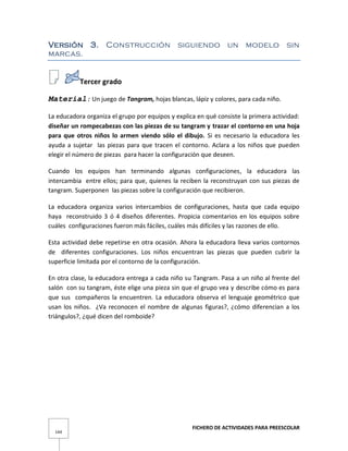 FICHERO DE ACTIVIDADES PARA PREESCOLAR
144
Versión 3. Construcción siguiendo un modelo sin
marcas.
Tercer grado
Material: Un juego de Tangram, hojas blancas, lápiz y colores, para cada niño.
La educadora organiza el grupo por equipos y explica en qué consiste la primera actividad:
diseñar un rompecabezas con las piezas de su tangram y trazar el contorno en una hoja
para que otros niños lo armen viendo sólo el dibujo. Si es necesario la educadora les
ayuda a sujetar las piezas para que tracen el contorno. Aclara a los niños que pueden
elegir el número de piezas para hacer la configuración que deseen.
Cuando los equipos han terminando algunas configuraciones, la educadora las
intercambia entre ellos; para que, quienes la reciben la reconstruyan con sus piezas de
tangram. Superponen las piezas sobre la configuración que recibieron.
La educadora organiza varios intercambios de configuraciones, hasta que cada equipo
haya reconstruido 3 ó 4 diseños diferentes. Propicia comentarios en los equipos sobre
cuáles configuraciones fueron más fáciles, cuáles más difíciles y las razones de ello.
Esta actividad debe repetirse en otra ocasión. Ahora la educadora lleva varios contornos
de diferentes configuraciones. Los niños encuentran las piezas que pueden cubrir la
superficie limitada por el contorno de la configuración.
En otra clase, la educadora entrega a cada niño su Tangram. Pasa a un niño al frente del
salón con su tangram, éste elige una pieza sin que el grupo vea y describe cómo es para
que sus compañeros la encuentren. La educadora observa el lenguaje geométrico que
usan los niños. ¿Va reconocen el nombre de algunas figuras?, ¿cómo diferencian a los
triángulos?, ¿qué dicen del romboide?
 