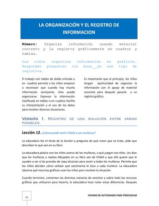 FICHERO DE ACTIVIDADES PARA PREESCOLAR
145
LA ORGANIZACIÓN Y EL REGISTRO DE
INFORMACION
Número: Organiza información usando material
concreto y la registra gráficamente en cuadros y
tablas.
Los niños organizan información en gráficos.
Responden preguntas con base en ese tipo de
registros.
El trabajo con tablas de doble entrada y
en cuadros permite a los niños empezar
a reconocer que cuando hay mucha
información semejante, ésta puede
organizarse. Expresar la información
clasificada en tablas o en cuadros facilita
su interpretación y el uso de los datos
para resolver diversas situaciones.
Es importante que al principio, los niños
tengan oportunidad de organizar la
información con el apoyo de material
concreto para después pasarla a un
registro gráfico.
Versión 1. Registro de una solución entre varias
posibles.
Lección 12. ¿Cómo puede vestir Citlalli a sus muñecos?
La educadora lee el título de la lección y pregunta de qué creen que se trate, pide que
describan lo que ven en su libro.
La educadora platica con los niños acerca de los muñecos, a qué juegan con ellos. Les dice
que los muñecos y ropitas dibujadas en su libro son de Citlalli y que ella quiere que le
ayuden a ver si las prendas de ropa alcanzan para vestir a todos los muñecos. Permite que
los niños decidan cómo señalar qué vestimenta le toca a cada muñeco. La educadora
observa qué recursos gráficos usan los niños para resolver la situación.
Cuando terminen, comentan las distintas maneras de vestirlos y sobre todo los recursos
gráficos que utilizaron para hacerla, la educadora hace notar estas diferencias. Después
 