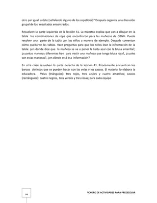 FICHERO DE ACTIVIDADES PARA PREESCOLAR
148
otro par igual a éste (señalando alguno de los repetidos)? Después organiza una discusión
grupal de los resultados encontrados.
Resuelven la parte izquierda de la lección 41. La maestra explica que van a dibujar en la
tabla las combinaciones de ropa que encontraron para las muñecas de Citlalli. Puede
resolver una parte de la tabla con los niños a manera de ejemplo. Después comentan
cómo quedaron las tablas. Hace preguntas para que los niños lean la información de la
tabla: ¿en dónde dice que la muñeca se va a poner la falda azul con la blusa amarilla?,
¿cuantas maneras diferentes hay para vestir una muñeca que tenga blusa roja?, ¿cuales
son estas maneras?, ¿en dónde está esa información?
En otra clase resuelven la parte derecha de la lección 41. Previamente encuentran los
barcos distintos que se pueden hacer con las velas y los cascos. El material lo elabora la
educadora. Velas (triángulos): tres rojos, tres azules y cuatro amarillos; cascos
(rectángulos): cuatro negros, tres verdes y tres rosas; para cada equipo
 