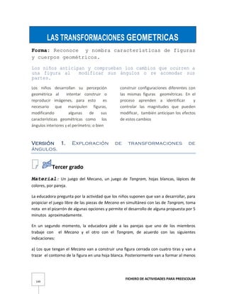 FICHERO DE ACTIVIDADES PARA PREESCOLAR
149
LAS TRANSFORMACIONES GEOMETRICAS
Forma: Reconoce y nombra características de figuras
y cuerpos geométricos.
Los niños anticipan y comprueban los cambios que ocurren a
una figura al modificar sus ángulos o re acomodar sus
partes.
Los niños desarrollan su percepción
geométrica al intentar construir o
reproducir imágenes, para esto es
necesario que manipulen figuras,
modificando algunas de sus
características geométricas como los
ángulos interiores y el perímetro; o bien
construir configuraciones diferentes con
las mismas figuras geométricas. En el
proceso aprenden a identificar y
controlar las magnitudes que pueden
modificar, también anticipan los efectos
de estos cambios
Versión 1. Exploración de transformaciones de
ángulos.
Tercer grado
Material: Un juego del Mecano, un juego de Tangram, hojas blancas, lápices de
colores, por pareja.
La educadora pregunta por la actividad que los niños suponen que van a desarrollar, para
propiciar el juego libre de las piezas de Mecano en simultáneo con las de Tangram, toma
nota en el pizarrón de algunas opciones y permite el desarrollo de alguna propuesta por 5
minutos aproximadamente.
En un segundo momento, la educadora pide a las parejas que uno de los miembros
trabaje con el Mecano y el otro con el Tangram, de acuerdo con las siguientes
indicaciones:
a) Los que tengan el Mecano van a construir una figura cerrada con cuatro tiras y van a
trazar el contorno de la figura en una hoja blanca. Posteriormente van a formar al menos
 